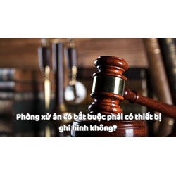 Phòng xử án có bắt buộc phải có thiết bị ghi hình không?
