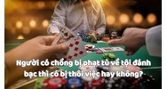 Người có chồng bị phạt tù về tội đánh bạc thì có bị thôi việc hay không?