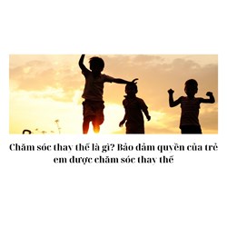 Chăm sóc thay thế là gì? Bảo đảm quyền của trẻ em được chăm sóc thay thế