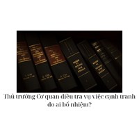 Thủ trưởng Cơ quan điều tra vụ việc cạnh tranh do ai bổ nhiệm?