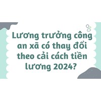 Lương trưởng công an xã có thay đổi theo cải cách tiền lương 2024?