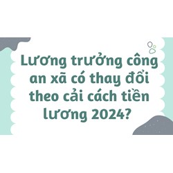 Lương trưởng công an xã có thay đổi theo cải cách tiền lương 2024?