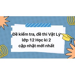 Đề kiểm tra, đề thi Vật Lý lớp 12 Học kì 2 cập nhật mới nhất