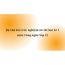 Bộ câu hỏi trắc nghiệm ôn thi học kì 1 môn Công nghệ lớp 12