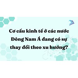 Cơ cấu kinh tế ở các nước Đông Nam Á đang có sự thay đổi theo xu hướng?