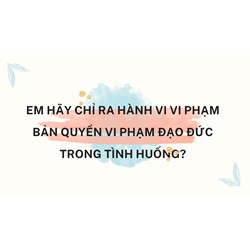 Em hãy chỉ ra hành vi vi phạm bản quyền vi phạm đạo đức trong tình huống?
