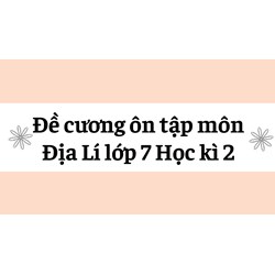 Đề cương ôn tập môn Địa Lí lớp 7 Học kì 2 cập nhật mới nhất