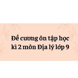 Đề cương ôn tập học kì 2 môn Địa lý lớp 9 đầy đủ, chi tiết nhất