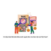 Có chịu thuế khi nhà thầu nước ngoài đưa vào làm việc tại Việt Nam?