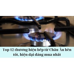 Top 12 thương hiệu bếp từ Châu Âu bền tốt, hiện đại đáng mua nhất