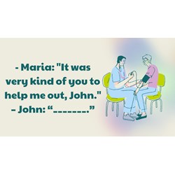 Maria: "It was very kind of you to help me out, John." – John: “_______.”