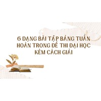 6 dạng bài tập Bảng tuần hoàn trong đề thi Đại học kèm cách giải