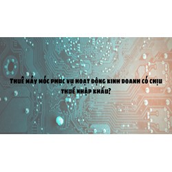 Thuê máy móc phục vụ hoạt động kinh doanh có chịu thuế nhập khẩu?