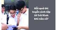 Kết quả thi tuyển sinh lớp 10 năm 2024 Trà Vinh khi nào có?