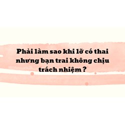 Phải làm sao khi lỡ có thai nhưng bạn trai không chịu trách nhiệm ?