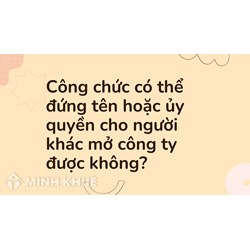 Công chức có thể đứng tên hoặc ủy quyền cho người khác mở công ty được không?