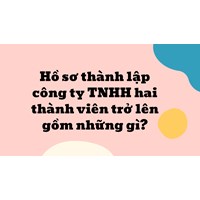 Hồ sơ thành lập công ty TNHH hai thành viên trở lên gồm những gì?