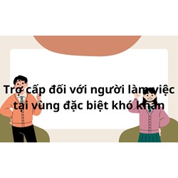 Trợ cấp đối với lao động làm việc tại khu vực đặc biệt khó khăn ?