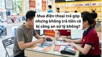 Mua điện thoại trả góp nhưng không trả tiền có bị công an xử lý không?