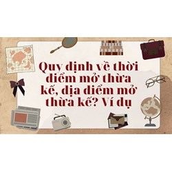 Quy định về thời điểm mở thừa kế, địa điểm mở thừa kế? Ví dụ