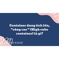 Container dung tích lớn, “công cao ” (High cube container) là gì ?