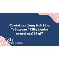 Container dung tích lớn, “công cao ” (High cube container) là gì ?
