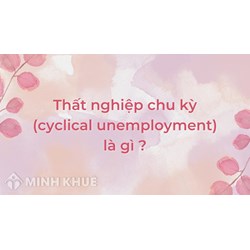 Thất nghiệp chu kỳ (cyclical unemployment) là gì ?