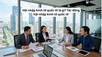 Hội nhập kinh tế quốc tế là gì? Tác động hội nhập kinh tế quốc tế