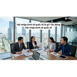 Hội nhập kinh tế quốc tế là gì? Tác động hội nhập kinh tế quốc tế