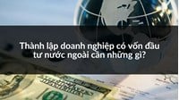 Thành lập doanh nghiệp có vốn đầu tư nước ngoài cần những gì?