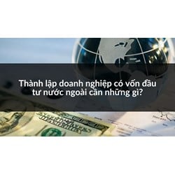 Thành lập doanh nghiệp có vốn đầu tư nước ngoài cần những gì?