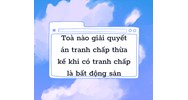 Tòa nào giải quyết án tranh chấp thừa kế mà có tranh chấp về bất động sản ?