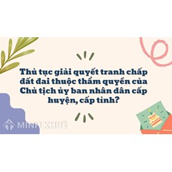 Thủ tục giải quyết tranh chấp đất đai thuộc thẩm quyền của Chủ tịch ủy ban nhân dân cấp huyện, cấp tỉnh ?