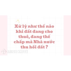 Xử lý như thế nào khi đất đang cho thuê, đang thế chấp mà Nhà nước thu hồi đất ?