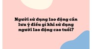 Người sử dụng lao động cần lưu ý điều gì khi sử dụng người lao động cao tuổi ?