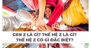 Gen Z là gì? Thế hệ Z là gì? Thế hệ Z có gì đặc biệt?