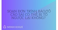 Soạn đơn trình báo/tố cáo sai có thể bị tố ngược lại không?