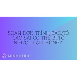 Soạn đơn trình báo/tố cáo sai có thể bị tố ngược lại không?