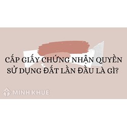 Cấp Giấy chứng nhận quyền sử dụng đất lần đầu là gì?