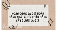 Hoàn công là gì? Hoàn công nhà là gì? Hoàn công xây dựng là gì?