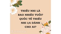 Thiếu nhi là bao nhiêu tuổi? Quốc tế thiếu nhi 1/6 dành cho độ tuổi nào?
