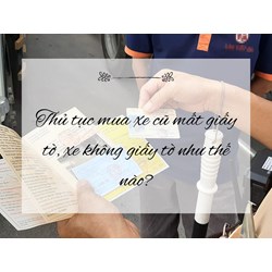 Thủ tục mua xe cũ mất giấy tờ, xe không giấy tờ như thế nào?
