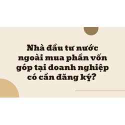 Nhà đầu tư nước ngoài mua phần vốn góp tại doanh nghiệp có cần đăng ký?