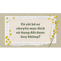 Có rút hồ sơ chuyển mục đích sử dụng đất được hay không?