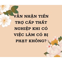 Vẫn nhận tiền trợ cấp thất nghiệp khi đã có việc làm có bị phạt không?
