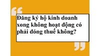 Đăng ký hộ kinh doanh xong không hoạt động có phải đóng thuế không?