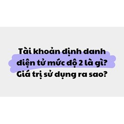 Tài khoản định danh điện tử mức độ 2 là gì? Giá trị sử dụng ra sao?
