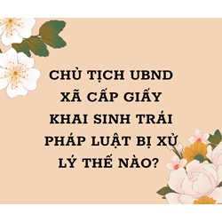 Chủ tịch UBND xã cấp Giấy khai sinh trái pháp luật bị xử lý thế nào?