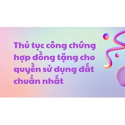 Thủ tục công chứng hợp đồng tặng cho quyền sử dụng đất cần lưu ý?
