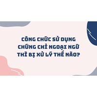 Công chức sử dụng chứng chỉ ngoại ngữ giả thì bị xử lý thế nào?